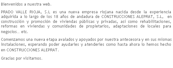 Cuadro de texto: Bienvenidos a nuestra web.PRADO VALLE RIOJA, S.L es una nueva empresa riojana nacida desde la experiencia adquirida a lo largo de los 18 a�os de andadura de CONSTRUCCIONES ALEPRAT, S.L,  en construcci�n y promoci�n de viviendas p�blicas y privadas, as� como rehabilitaciones, reformas en viviendas y comunidades de propietarios, adaptaciones de locales para negocios� etc.Comenzamos una nueva etapa avalados y apoyados por nuestra antecesora y en sus mismas instalaciones, esperando poder ayudarles y atenderles como hasta ahora lo hemos hecho en CONSTRUCCIONES ALEPRAT.Gracias por visitarnos.